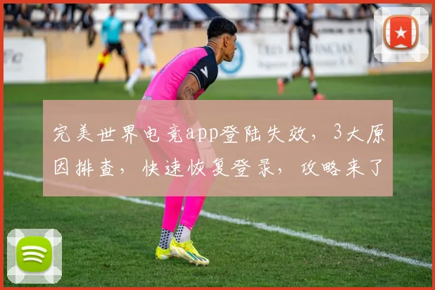 完美世界电竞app登陆失效，3大原因排查，快速恢复登录，攻略来了，必看