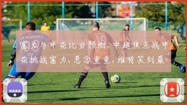 富力与申花比分预测,中超焦点战申花挑战富力,悬念重重,谁将笑到最后